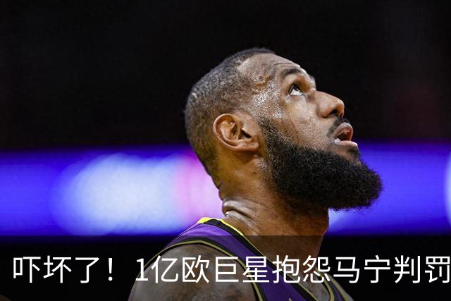 吓坏了！1亿欧巨星抱怨马宁判罚，被马宁点名叫过来，赶忙赔不是