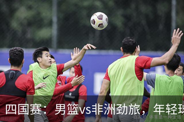 四国赛：男篮vs非洲劲旅，年轻球员不稳定，郭士强不满意