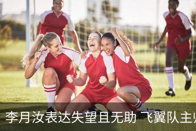 李月汝表达失望且无助 飞翼队主帅：她确实非常艰难