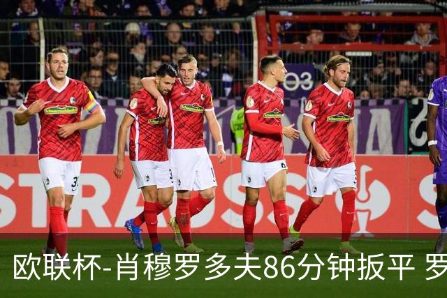 欧联杯-肖穆罗多夫86分钟扳平 罗马遭绝杀1-2客负