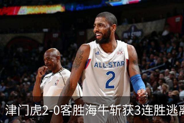 津门虎2-0客胜海牛斩获3连胜逃离降级区，谢蒂内、基莱斯破门