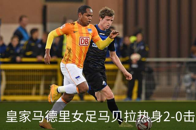 皇家马德里女足马贝拉热身2-0击败水晶宫：深度检验与战术调整的胜利