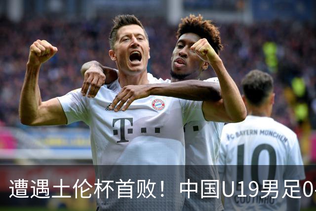 遭遇土伦杯首败！中国U19男足0-3不敌民主刚果U23队