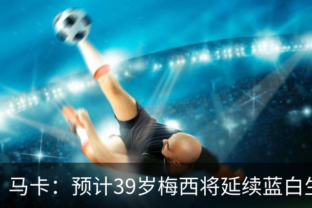 马卡：预计39岁梅西将延续蓝白生涯 其合同剩2年刚好到2028美洲杯