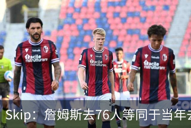 Skip：詹姆斯去76人等同于当年去热火抱团 说不定能建立王朝